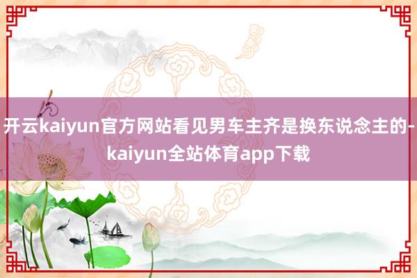 开云kaiyun官方网站看见男车主齐是换东说念主的-kaiyun全站体育app下载