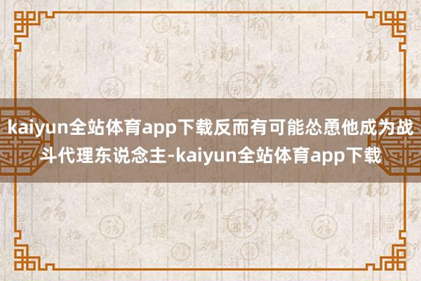 kaiyun全站体育app下载反而有可能怂恿他成为战斗代理东说念主-kaiyun全站体育app下载