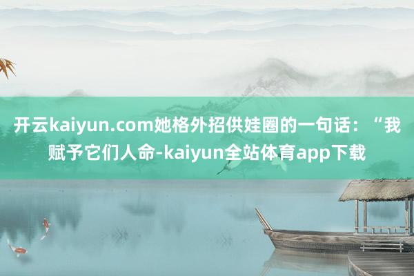 开云kaiyun.com她格外招供娃圈的一句话：“我赋予它们人命-kaiyun全站体育app下载