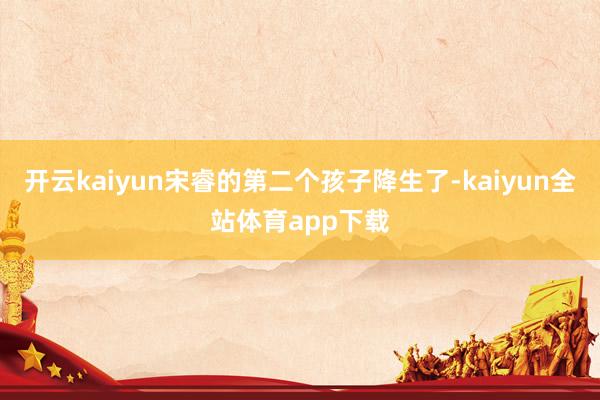 开云kaiyun宋睿的第二个孩子降生了-kaiyun全站体育app下载