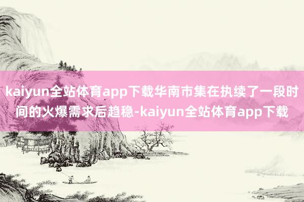 kaiyun全站体育app下载华南市集在执续了一段时间的火爆需求后趋稳-kaiyun全站体育app下载