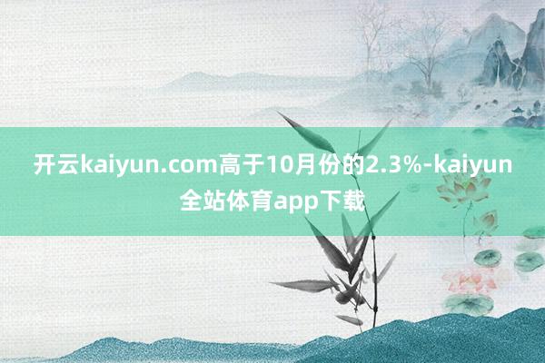 开云kaiyun.com高于10月份的2.3%-kaiyun全站体育app下载