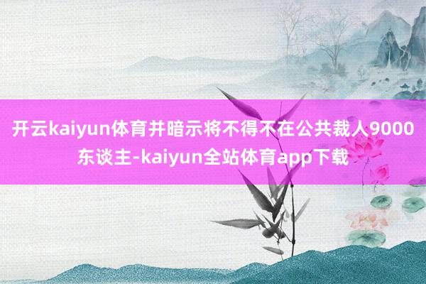 开云kaiyun体育并暗示将不得不在公共裁人9000东谈主-kaiyun全站体育app下载