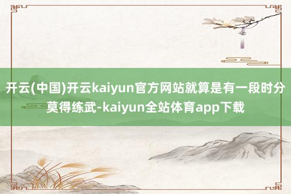 开云(中国)开云kaiyun官方网站就算是有一段时分莫得练武-kaiyun全站体育app下载