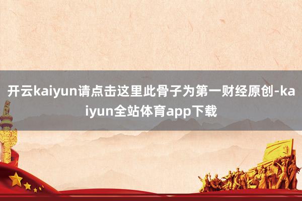 开云kaiyun请点击这里此骨子为第一财经原创-kaiyun全站体育app下载