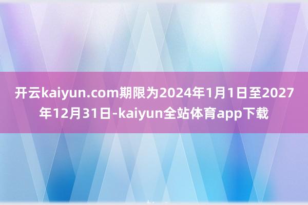 开云kaiyun.com期限为2024年1月1日至2027年12月31日-kaiyun全站体育app下载