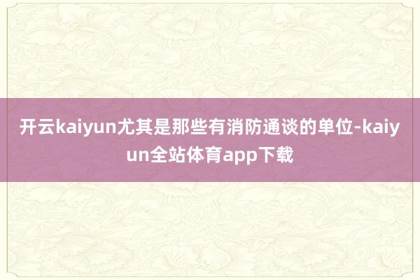 开云kaiyun尤其是那些有消防通谈的单位-kaiyun全站体育app下载