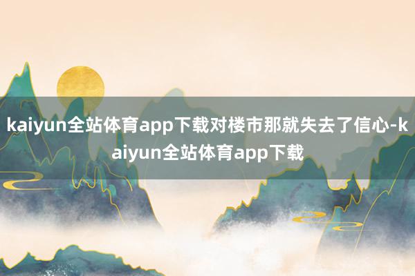 kaiyun全站体育app下载对楼市那就失去了信心-kaiyun全站体育app下载