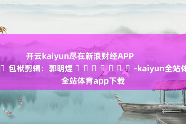 开云kaiyun尽在新浪财经APP            						包袱剪辑：郭明煜 							-kaiyun全站体育app下载