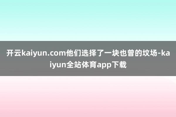 开云kaiyun.com他们选择了一块也曾的坟场-kaiyun全站体育app下载