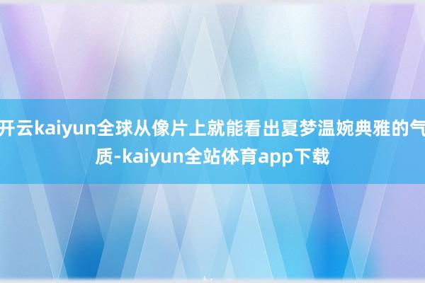 开云kaiyun全球从像片上就能看出夏梦温婉典雅的气质-kaiyun全站体育app下载