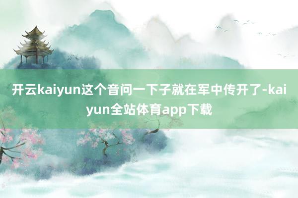 开云kaiyun这个音问一下子就在军中传开了-kaiyun全站体育app下载