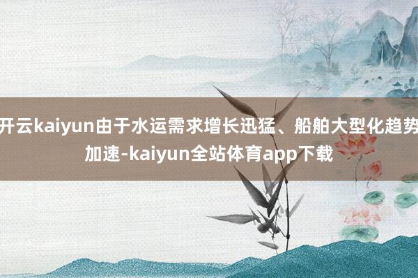 开云kaiyun由于水运需求增长迅猛、船舶大型化趋势加速-kaiyun全站体育app下载