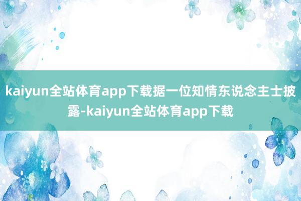 kaiyun全站体育app下载　　据一位知情东说念主士披露-kaiyun全站体育app下载