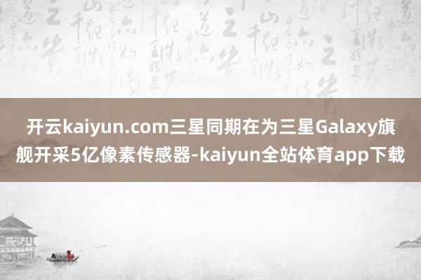 开云kaiyun.com三星同期在为三星Galaxy旗舰开采5亿像素传感器-kaiyun全站体育app下载