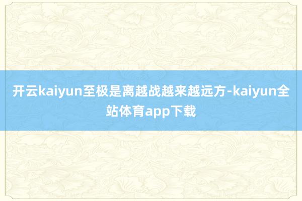 开云kaiyun至极是离越战越来越远方-kaiyun全站体育app下载