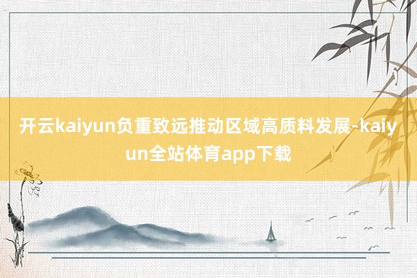 开云kaiyun负重致远推动区域高质料发展-kaiyun全站体育app下载