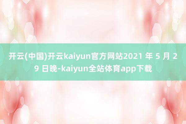 开云(中国)开云kaiyun官方网站2021 年 5 月 29 日晚-kaiyun全站体育app下载