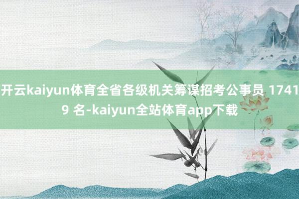 开云kaiyun体育全省各级机关筹谋招考公事员 17419 名-kaiyun全站体育app下载