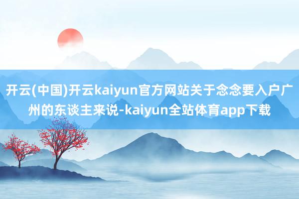 开云(中国)开云kaiyun官方网站关于念念要入户广州的东谈主来说-kaiyun全站体育app下载