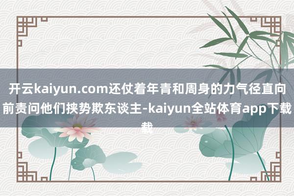 开云kaiyun.com还仗着年青和周身的力气径直向前责问他们挟势欺东谈主-kaiyun全站体育app下载