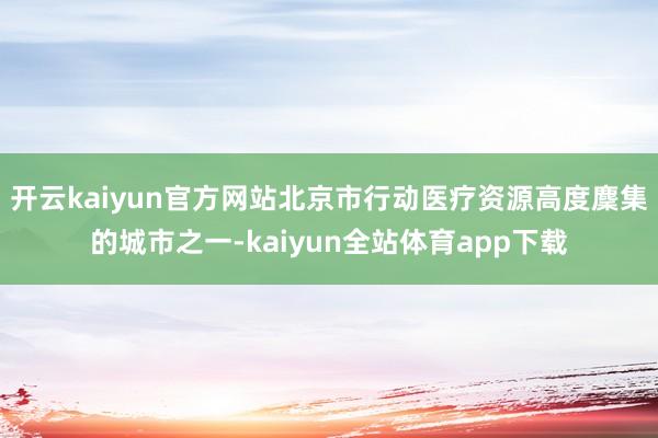 开云kaiyun官方网站北京市行动医疗资源高度麇集的城市之一-kaiyun全站体育app下载