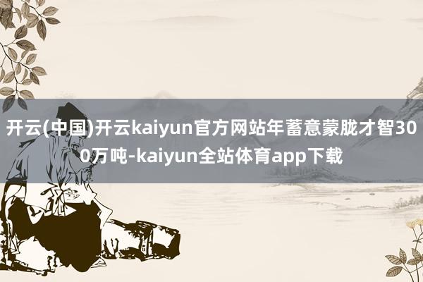 开云(中国)开云kaiyun官方网站年蓄意蒙胧才智300万吨-kaiyun全站体育app下载