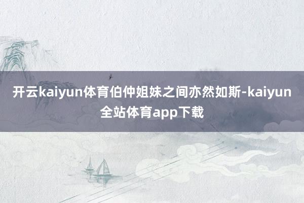 开云kaiyun体育伯仲姐妹之间亦然如斯-kaiyun全站体育app下载