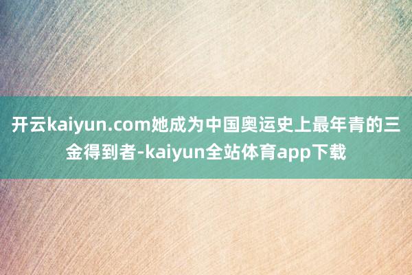 开云kaiyun.com她成为中国奥运史上最年青的三金得到者-kaiyun全站体育app下载