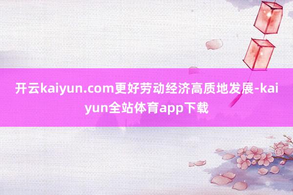 开云kaiyun.com更好劳动经济高质地发展-kaiyun全站体育app下载