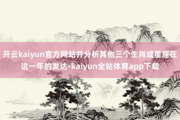 开云kaiyun官方网站并分析其他三个生肖或星座在这一年的发达-kaiyun全站体育app下载