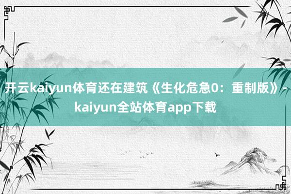 开云kaiyun体育还在建筑《生化危急0：重制版》-kaiyun全站体育app下载