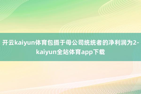 开云kaiyun体育包摄于母公司统统者的净利润为2-kaiyun全站体育app下载