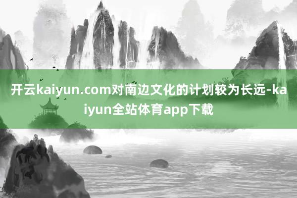 开云kaiyun.com对南边文化的计划较为长远-kaiyun全站体育app下载