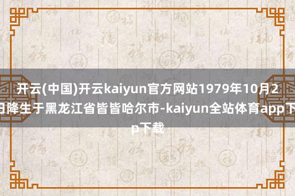 开云(中国)开云kaiyun官方网站1979年10月23日降生于黑龙江省皆皆哈尔市-kaiyun全站体育app下载