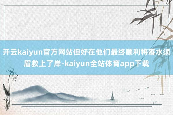 开云kaiyun官方网站但好在他们最终顺利将落水须眉救上了岸-kaiyun全站体育app下载