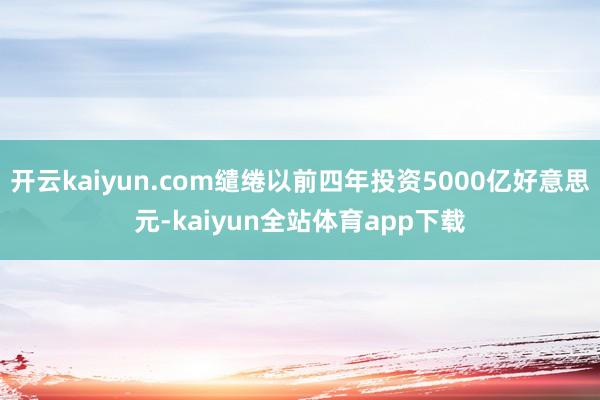 开云kaiyun.com缱绻以前四年投资5000亿好意思元-kaiyun全站体育app下载