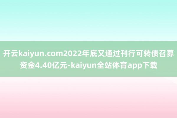 开云kaiyun.com2022年底又通过刊行可转债召募资金4.40亿元-kaiyun全站体育app下载