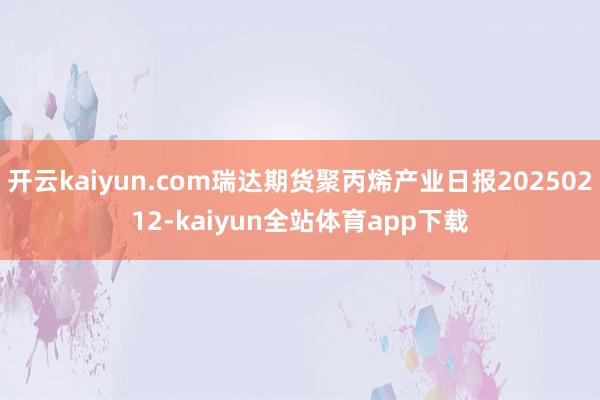 开云kaiyun.com瑞达期货聚丙烯产业日报20250212-kaiyun全站体育app下载