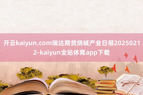 开云kaiyun.com瑞达期货烧碱产业日报20250212-kaiyun全站体育app下载