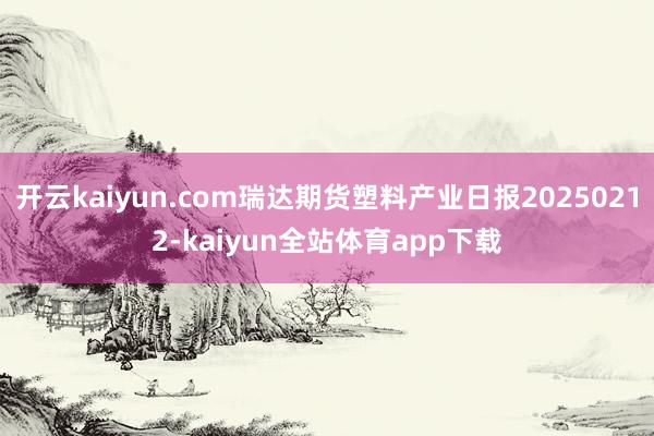 开云kaiyun.com瑞达期货塑料产业日报20250212-kaiyun全站体育app下载