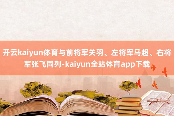 开云kaiyun体育与前将军关羽、左将军马超、右将军张飞同列-kaiyun全站体育app下载