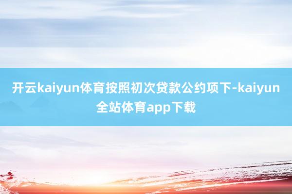 开云kaiyun体育按照初次贷款公约项下-kaiyun全站体育app下载