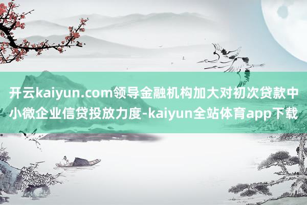 开云kaiyun.com领导金融机构加大对初次贷款中小微企业信贷投放力度-kaiyun全站体育app下载