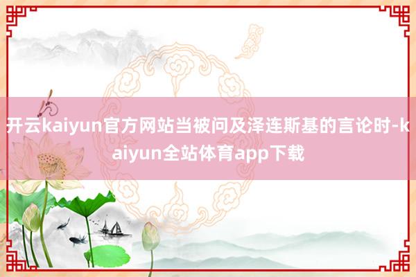 开云kaiyun官方网站当被问及泽连斯基的言论时-kaiyun全站体育app下载